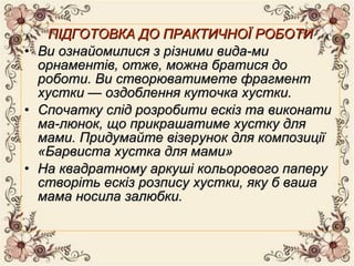ПІДГОТОВКА ДО ПРАКТИЧНОЇ РОБОТИПІДГОТОВКА ДО ПРАКТИЧНОЇ РОБОТИ
• Ви ознайомилися з різними вида­миВи ознайомилися з різними вида­ми
орнаментів, отже, можна братися доорнаментів, отже, можна братися до
роботи. Ви створюватимете фрагментроботи. Ви створюватимете фрагмент
хустки — оздоблення куточка хустки.хустки — оздоблення куточка хустки.
• Спочатку слід розробити ескіз та виконатиСпочатку слід розробити ескіз та виконати
ма­люнок, що прикрашатиме хустку дляма­люнок, що прикрашатиме хустку для
мами. Придумайте візерунок для композиціїмами. Придумайте візерунок для композиції
«Барвиста хустка для мами»«Барвиста хустка для мами»
• На квадратному аркуші кольорового паперуНа квадратному аркуші кольорового паперу
створіть ескіз розпису хустки, яку б вашастворіть ескіз розпису хустки, яку б ваша
мама носила залюбки.мама носила залюбки.
 