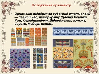 Походження орнаменту
• Орнамент відображає художній стиль епохи
— певний час, певну країну (Давній Єгипет,
Рим, Середньовіччя, Відродження, готика,
бароко, модерн тощо).
 