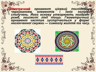 ГеометричнийГеометричний орнамент цікавий послідовним
чергуванням елементів і їхніх колірних
сполучень. Його основу утворюють квадрат і
ромб, хвилясті лінії тощо. Геометричний
орнамент частіше зустрічається у формі
нескінченної смужки — символу життя та часу.
 