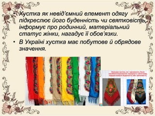 • Хустка як невід’ємний елемент одягуХустка як невід’ємний елемент одягу
підкреслює його буденність чи святковість,підкреслює його буденність чи святковість,
інформує про родинний, матеріальнийінформує про родинний, матеріальний
статус жінки, нагадує її обов’язки.статус жінки, нагадує її обов’язки.
• В Україні хустка має побутове й обрядовеВ Україні хустка має побутове й обрядове
значення.значення.
 