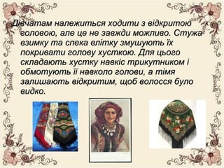 Дівчатам належиться ходити з відкритоюДівчатам належиться ходити з відкритою
головою, але це не завжди можливо. Стужаголовою, але це не завжди можливо. Стужа
взимку та спека влітку змушують їхвзимку та спека влітку змушують їх
покривати голову хусткою. Для цьогопокривати голову хусткою. Для цього
складають хустку навкіс трикутником іскладають хустку навкіс трикутником і
обмотують її навколо голови, а тімяобмотують її навколо голови, а тімя
залишають відкритим, щоб волосся булозалишають відкритим, щоб волосся було
видко.видко.
 