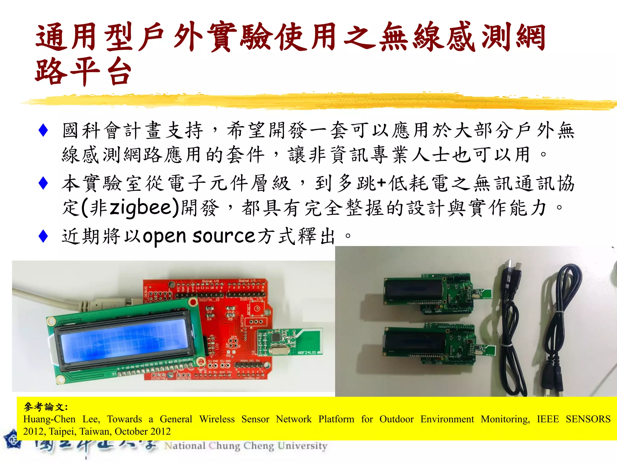  國科會計畫支持，希望開發一套可以應用於大部分戶外無
線感測網路應用的套件，讓非資訊專業人士也可以用。
 本實驗室從電子元件層級，到多跳+低耗電之無訊通訊協
定(非zigbee)開發，都具有完全整握的設計與實作能力。
 近期將以open source方式釋出。
通用型戶外實驗使用之無線感測網
路平台
參考論文:
Huang-Chen Lee, Towards a General Wireless Sensor Network Platform for Outdoor Environment Monitoring, IEEE SENSORS
2012, Taipei, Taiwan, October 2012
 