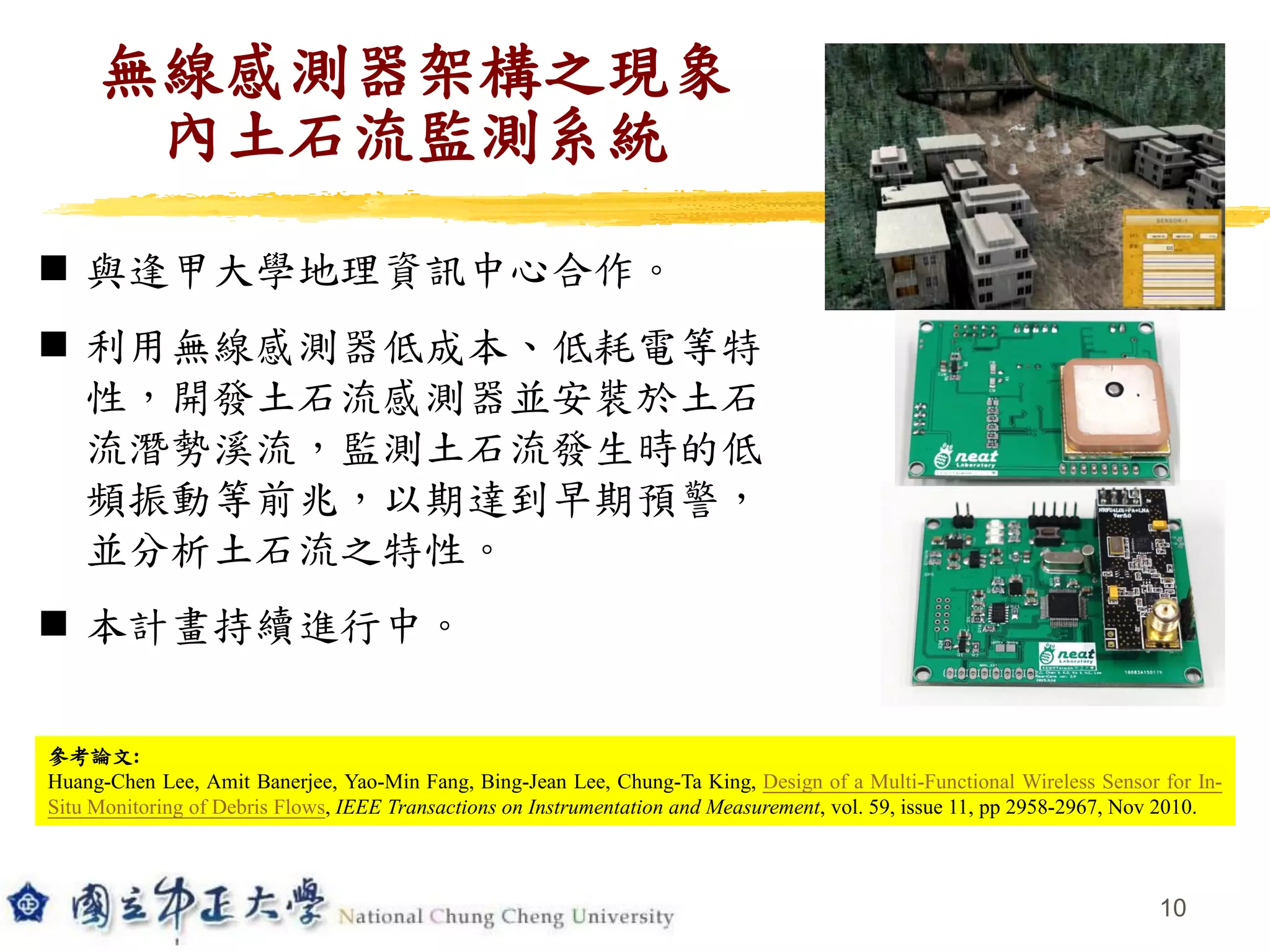 10
無線感測器架構之現象
內土石流監測系統
 與逢甲大學地理資訊中心合作。
 利用無線感測器低成本、低耗電等特
性，開發土石流感測器並安裝於土石
流潛勢溪流，監測土石流發生時的低
頻振動等前兆，以期達到早期預警，
並分析土石流之特性。
 本計畫持續進行中。
參考論文:
Huang-Chen Lee, Amit Banerjee, Yao-Min Fang, Bing-Jean Lee, Chung-Ta King, Design of a Multi-Functional Wireless Sensor for In-
Situ Monitoring of Debris Flows, IEEE Transactions on Instrumentation and Measurement, vol. 59, issue 11, pp 2958-2967, Nov 2010.
 