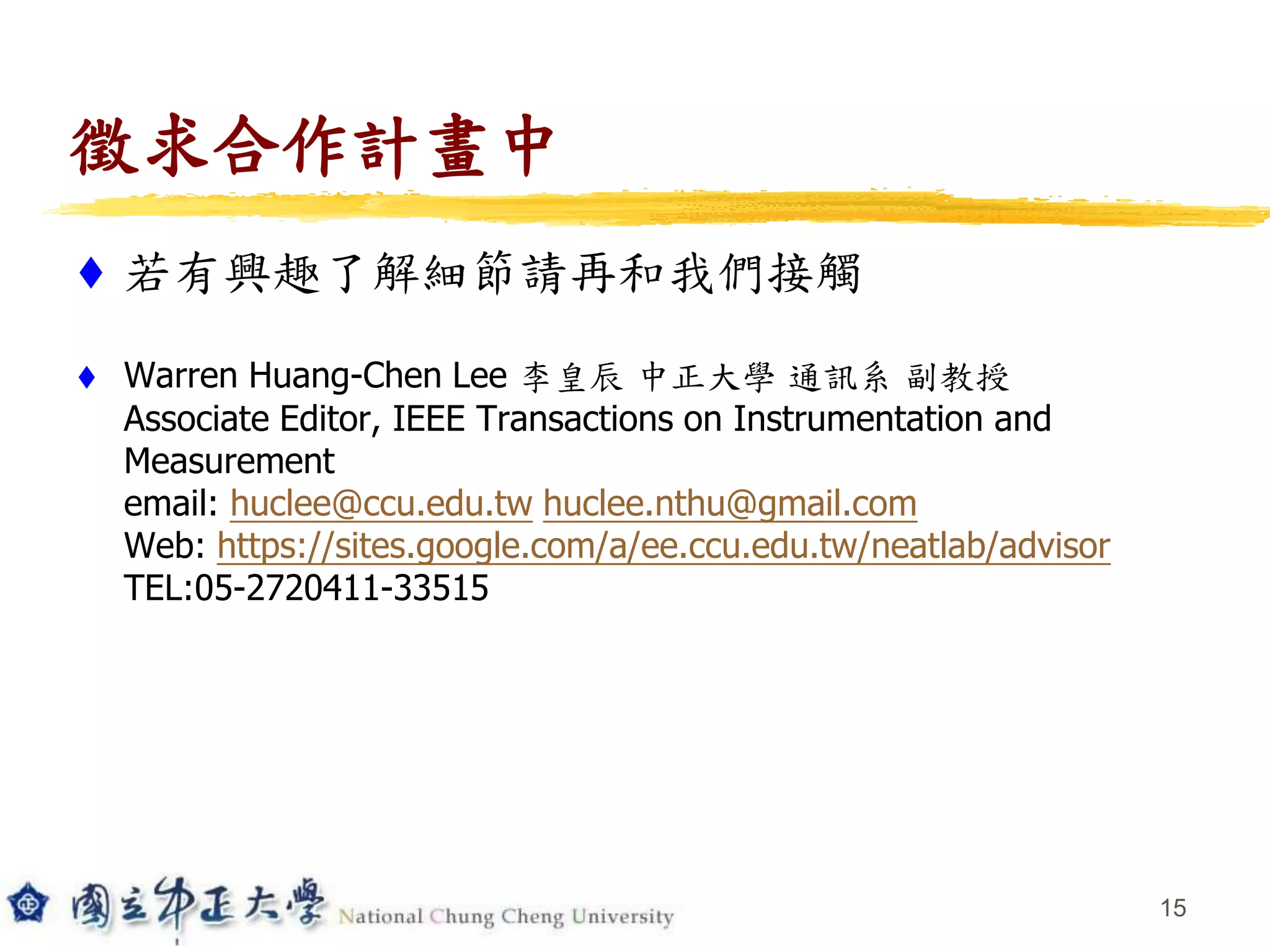 徵求合作計畫中
 若有興趣了解細節請再和我們接觸
 Warren Huang-Chen Lee 李皇辰 中正大學 通訊系 副教授
Associate Editor, IEEE Transactions on Instrumentation and
Measurement
email: huclee@ccu.edu.tw huclee.nthu@gmail.com
Web: https://sites.google.com/a/ee.ccu.edu.tw/neatlab/advisor
TEL:05-2720411-33515
15
 