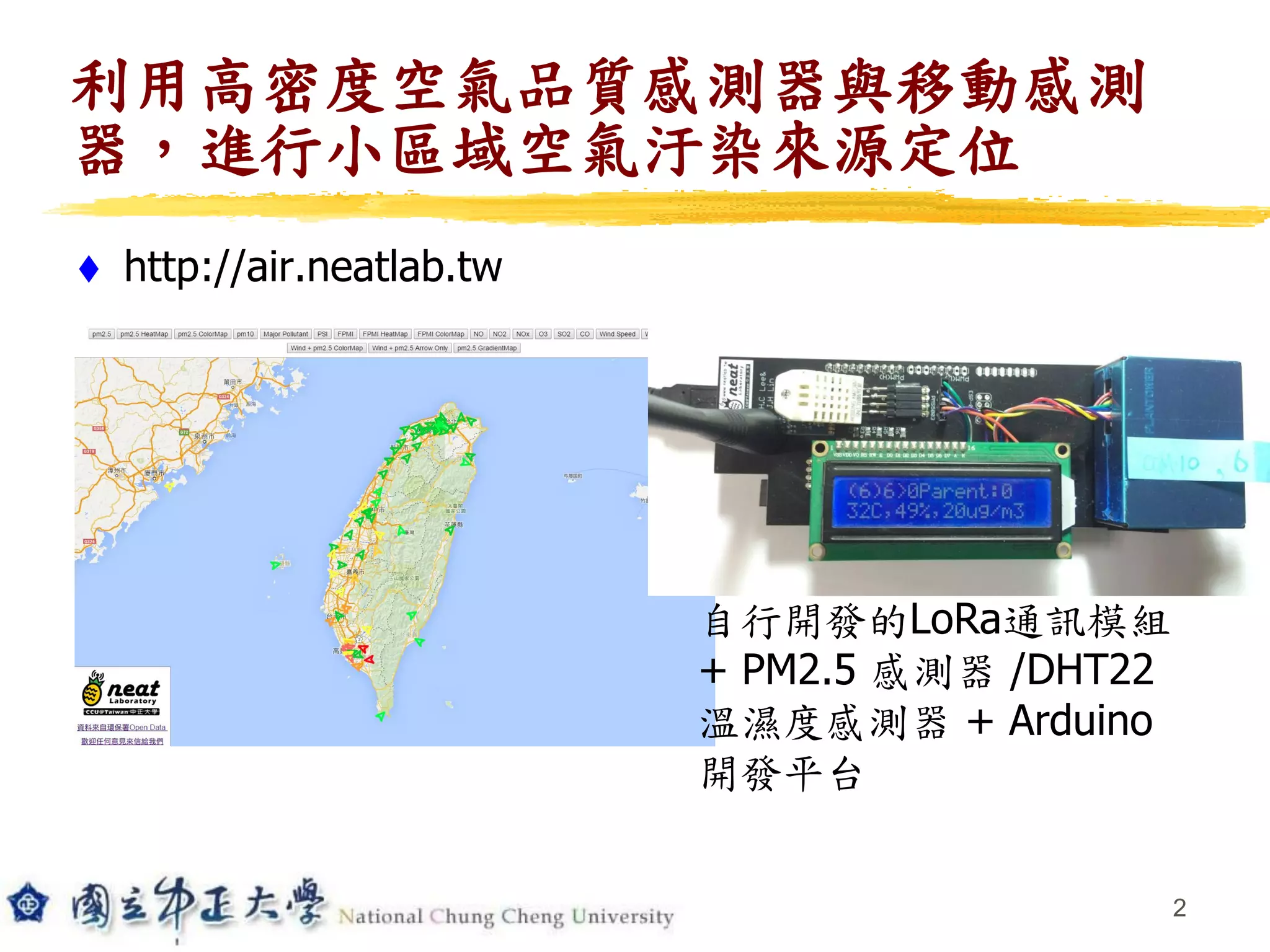 利用高密度空氣品質感測器與移動感測
器，進行小區域空氣汙染來源定位
 http://air.neatlab.tw
2
自行開發的LoRa通訊模組
+ PM2.5 感測器 /DHT22
溫濕度感測器 + Arduino
開發平台
 