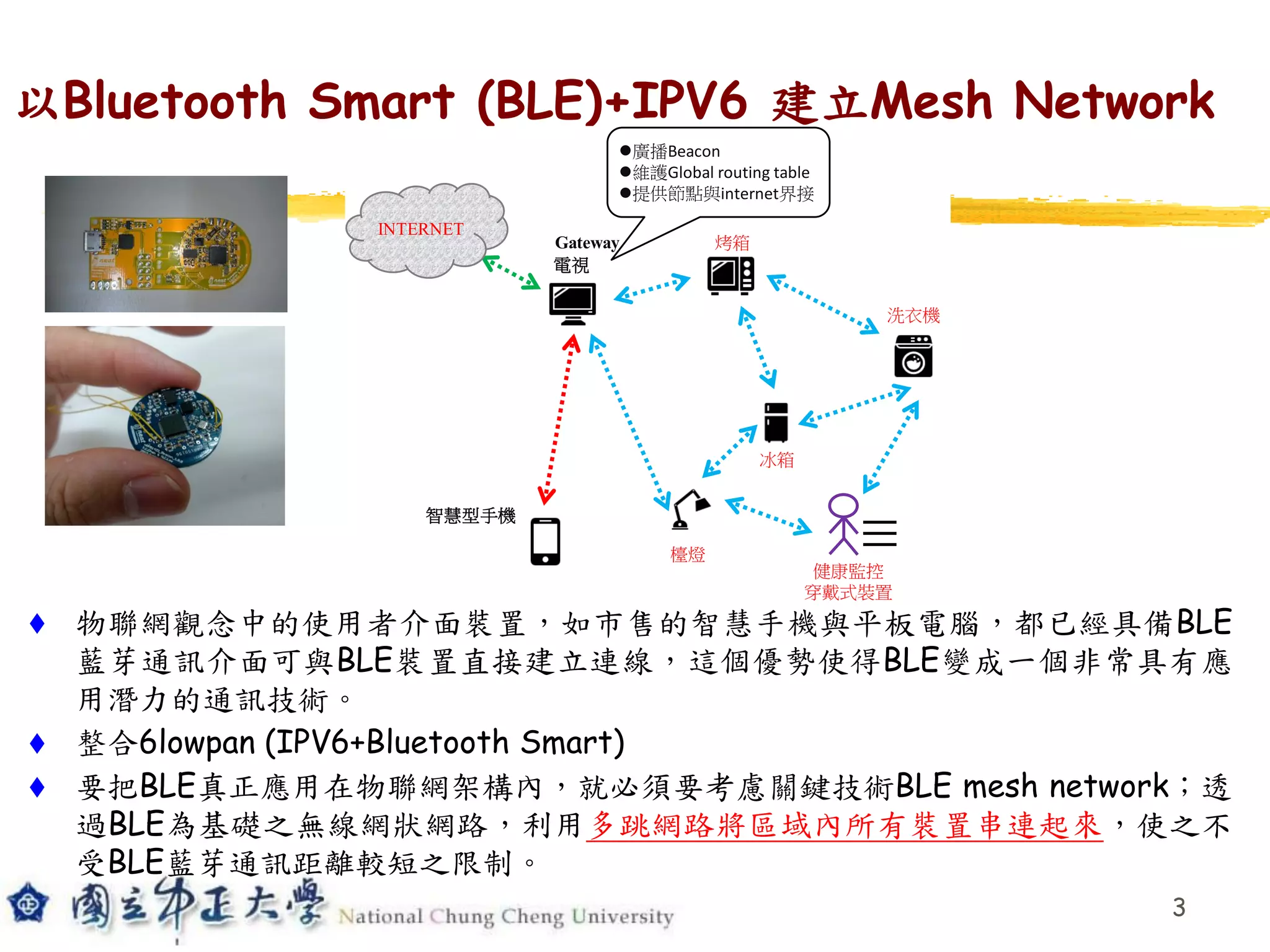以Bluetooth Smart (BLE)+IPV6 建立Mesh Network
 物聯網觀念中的使用者介面裝置，如市售的智慧手機與平板電腦，都已經具備BLE
藍芽通訊介面可與BLE裝置直接建立連線，這個優勢使得BLE變成一個非常具有應
用潛力的通訊技術。
 整合6lowpan (IPV6+Bluetooth Smart)
 要把BLE真正應用在物聯網架構內，就必須要考慮關鍵技術BLE mesh network；透
過BLE為基礎之無線網狀網路，利用多跳網路將區域內所有裝置串連起來，使之不
受BLE藍芽通訊距離較短之限制。
3
INTERNET
電視
烤箱
智慧型手機
檯燈
冰箱
洗衣機
Gateway
健康監控
穿戴式裝置
廣播Beacon
維護Global routing table
提供節點與internet界接
 