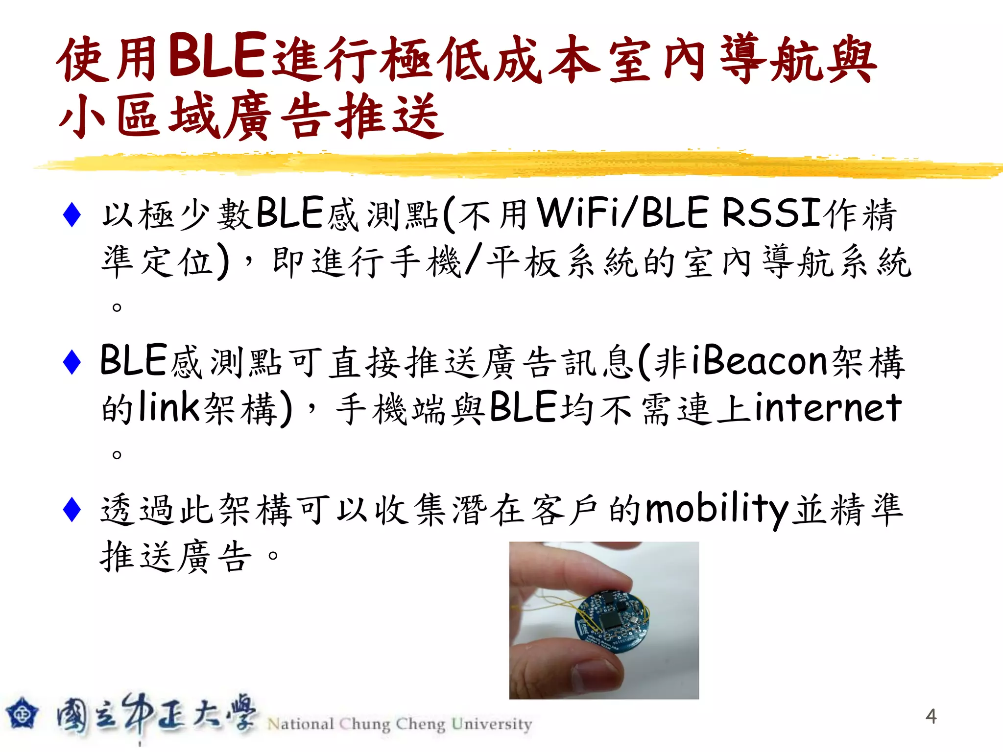 使用BLE進行極低成本室內導航與
小區域廣告推送
 以極少數BLE感測點(不用WiFi/BLE RSSI作精
準定位)，即進行手機/平板系統的室內導航系統
。
 BLE感測點可直接推送廣告訊息(非iBeacon架構
的link架構)，手機端與BLE均不需連上internet
。
 透過此架構可以收集潛在客戶的mobility並精準
推送廣告。
4
 