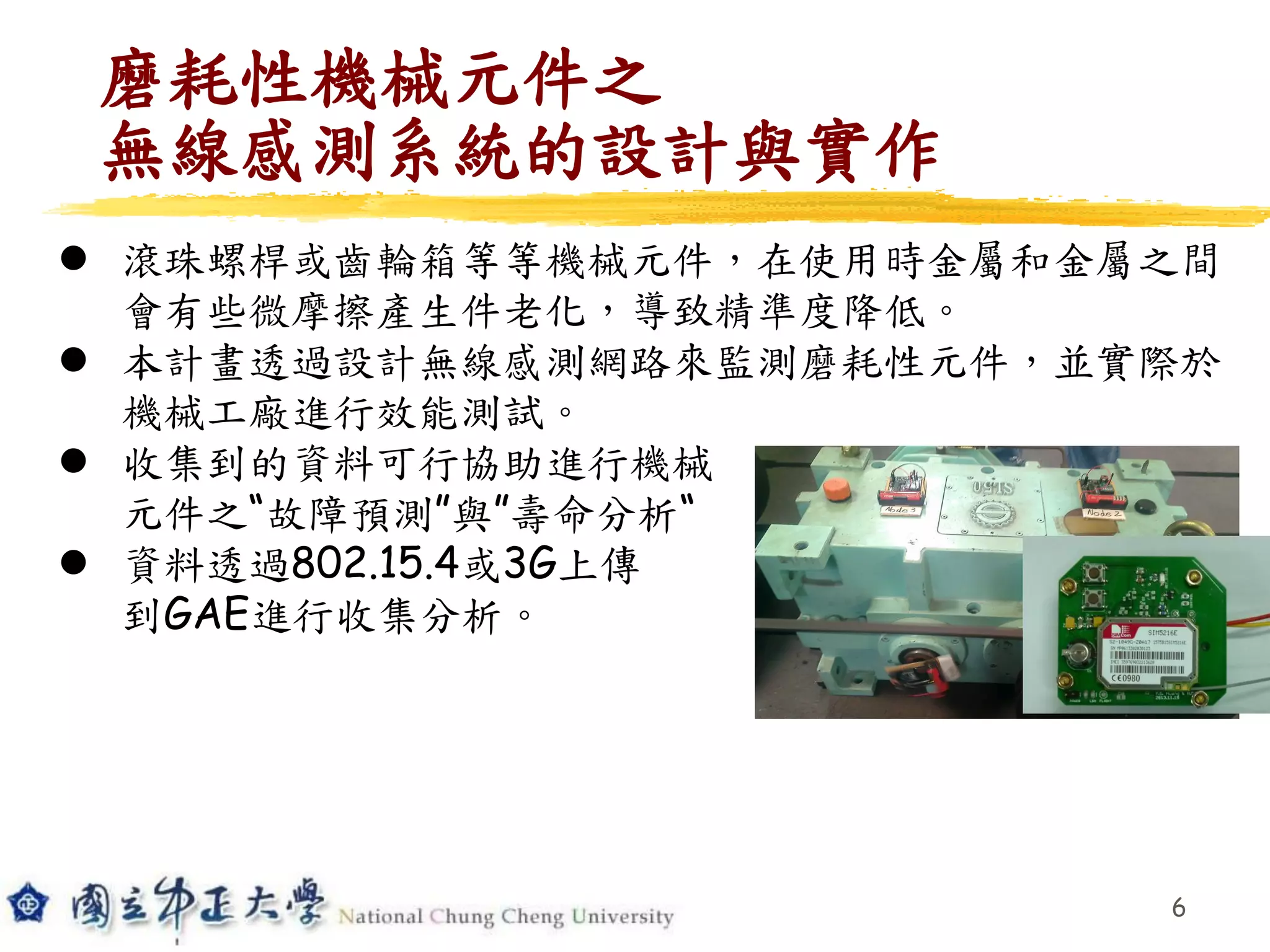 6
 滾珠螺桿或齒輪箱等等機械元件，在使用時金屬和金屬之間
會有些微摩擦產生件老化，導致精準度降低。
 本計畫透過設計無線感測網路來監測磨耗性元件，並實際於
機械工廠進行效能測試。
 收集到的資料可行協助進行機械
元件之“故障預測”與”壽命分析“
 資料透過802.15.4或3G上傳
到GAE進行收集分析。
磨耗性機械元件之
無線感測系統的設計與實作
 