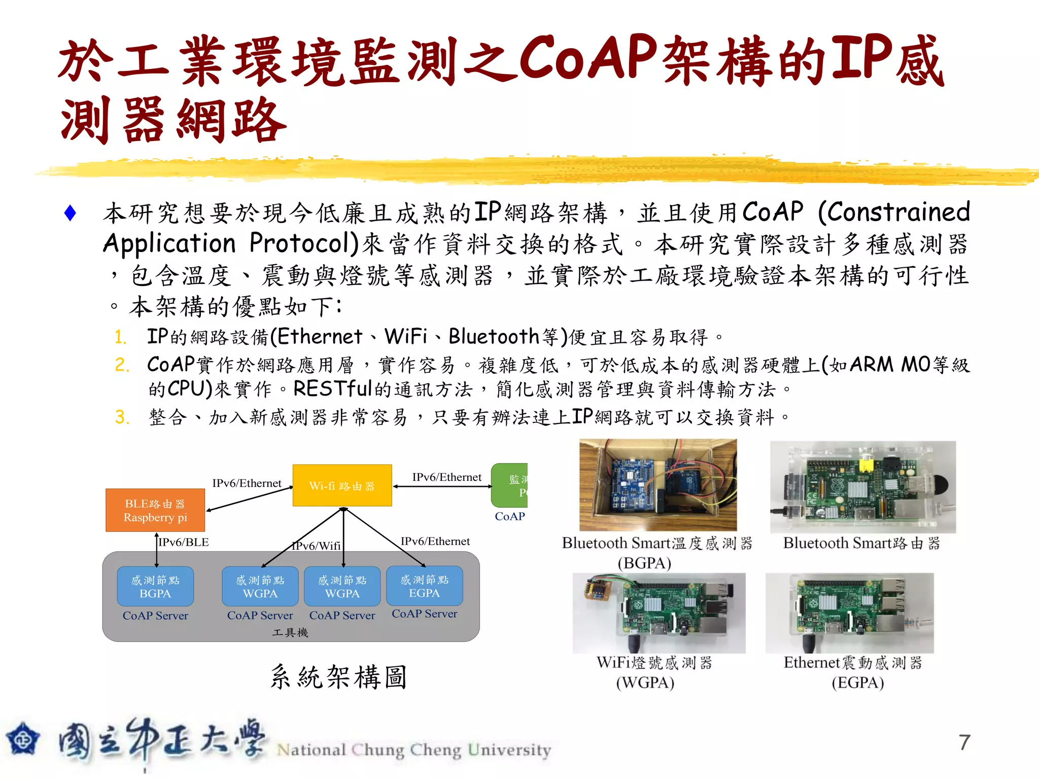 於工業環境監測之CoAP架構的IP感
測器網路
 本研究想要於現今低廉且成熟的IP網路架構，並且使用CoAP (Constrained
Application Protocol)來當作資料交換的格式。本研究實際設計多種感測器
，包含溫度、震動與燈號等感測器，並實際於工廠環境驗證本架構的可行性
。本架構的優點如下:
1. IP的網路設備(Ethernet、WiFi、Bluetooth等)便宜且容易取得。
2. CoAP實作於網路應用層，實作容易。複雜度低，可於低成本的感測器硬體上(如ARM M0等級
的CPU)來實作。RESTful的通訊方法，簡化感測器管理與資料傳輸方法。
3. 整合、加入新感測器非常容易，只要有辦法連上IP網路就可以交換資料。
7
BLE路由器
Raspberry pi
監測端
PC
感測節點
BGPA
CoAP Server
IPv6/BLE
CoAP Client
工具機
Wi-fi 路由器
IPv6/Ethernet
IPv6/Ethernet
感測節點
WGPA
IPv6/Wifi
CoAP Server
感測節點
WGPA
CoAP Server
感測節點
EGPA
CoAP Server
IPv6/Ethernet
系統架構圖
 