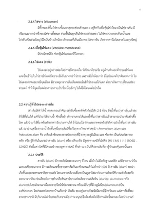 2.1.4 ไข่ขาว (albumen)
มีทั้งหมด3ชั้น ไข่ขาวชั้นนอกสุดจะค่อนข้างเหลว อยู่ติดกับเยื่อหุ้มไข่ ถัดมาเป็นไข่ขาวข้น มี
ปริมาณมากกว่าครึ่งของไข่ขาวทั้งหมด ส่วนชั้นในสุดเป็นไข่ขาวอย่างเหลว ในไข่ขาวประกอบด้วยน้าและ
โปรตีนเป็นส่วนใหญ่ มีไขมันบ้างเล็กน้อย ลักษณะที่เป็นเมือกของไข่ขาวข้น เกิดจากคาร์โบไฮเดรตโมเลกุลใหญ่
2.1.5 เยื่อหุ้มไข่แดง (Vitelline membrane)
มีประโยชน์คือ ช่วยหุ้มไข่แดงเอาไว้โดยรอบ
2.1.6 ไข่แดง (Yolk)
ไข่แดงจะอยู่กลางฟองโดยการยืดของเยื่อ ที่เป็นเกลียวแข็ง อยู่ด้านหัวและท้ายของไข่แดง
และยื่นเข้าไปในไข่ขาวไข่แดงมีความเข้มข้นมากกว่าไข่ขาว เพราะมีน้าน้อยกว่า มีไขมันและโปรตีนมากกว่า ใน
ไข่แดงบางฟองอาจมีจุดเลือด มีสาเหตุมาจากเส้นเลือดฝอยในรังไข่ของแม่ไก่แตก ต่อมาเกิดการเปลี่ยนแปลง
ทางเคมี ทาให้จุดเลือดดังกล่าวกลายเป็นชิ้นเนื้อเล็ก ไม่ได้ให้โทษแต่อย่างใด
2.2 ความรู้ทั่วไปของผงสารส้ม
สารส้มใช้ทาให้น้าตกตะกอนสาคัญ อย่าลืมซื้อพกติดตัวกันไว้สัก 2-3 ก้อน ถึงน้าที่แกว่งสารส้มแล้วจะ
ยังใช้ดื่มไม่ได้ แต่ก็นามาใช้อาบน้า ซักเสื้อผ้า ล้างจานชามได้และน้าที่แกว่งสารส้มแล้วสามารถนามาต้มฆ่าเชื้อ
โรค แล้วนามาใช้ดื่ม หรือทาอาหารรับประทานได้ ถ้าไม่แน่ใจว่าจะสะอาดพอหรือยังก็ควรนาน้าที่แกว่งสารส้ม
แล้ว มาผ่านเครื่องกรองน้าอีกชั้นหนึ่งสารส้มมีชื่อเรียกทางวิทยาศาสตร์ว่า Ammonium alum และ
Potassium alum คือ เกลือเชิงซ้อนของสารประกอบที่มี ธาตุ อะลูมิเนียม และ ซัลเฟต เป็นส่วนประกอบ
หลัก หรือ รู้จักกันในนามว่าสารส้ม (alum) หรือ ผลึกเกลือ มีสูตรทางเคมีทั่วไปคือ [M( l )M,( l l l ) (SO4)2 .
12H2O] ดังนั้นสารใดที่มีโครงสร้างของสูตรทางเคมี ที่กล่าวมา มันก็คือสารส้มที่เรารู้จักและคุ้นเคยนั้นเอง
2.2.1 ประวัติ
สารส้ม (alum) มีการผลิตในระยะแรก ที่ไหน เมื่อไร ไม่มีหลักฐานแน่ชัด แต่มีรายงานว่าใน
แถบเอเซียตอนกลาง มีการผลิตและซื้อขายสารส้มกันมาช้านานแล้วไม่ต่ากว่า 500 ปี สารส้ม (alum) พบว่า
เกิดขึ้นเองตามธรรมชาติหลายแห่ง โดยเฉพาะบริเวณที่เคยเป็นภูเขาไฟมาก่อนการนามาใช้บางแห่งต้องสกัด
ออกมาจากดิน เช่นเดียวกับการทาเกลือสินเธาว์บางแห่งผลิตจากแร่ส้มหิน (alunite, alumstone หรือ
alunrock)โดยนามาเผาเมื่อละลายจึงนาไปตกตะกอน หรือแร่อื่น ที่มี อลูมิเนียม(aluminum)เป็น
องค์ประกอบ ในประเทศไทยชาวบ้านเรียกว่า ดินส้ม พบอยู่หลายจังหวัดมีมากที่จังหวัดเลย แต่สารส้มที่พบ
ตามธรรมชาติ มีปริมาณไม่เพียงพอกับความต้องการ มนุษย์จึงต้องคิดค้นวิธีการผลิตขึ้นมาเอง โดยนาเอาแร่
4
 