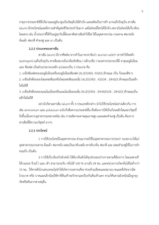 ธาตุจากธรรมชาติที่มีปริมาณอะลูมินาสูงเป็นวัตถุดิบได้สาเร็จ และผลิตเป็นการค้า มาจนถึงปัจจุบัน สารส้ม
(alum) มีประโยชน์และมีความสาคัญต่อชีวิตประจาวันมาก แต่ไม่ค่อยมีใครได้นึกถึง เพราะไม่ค่อยได้เกี่ยวข้อง
โดยตรง เช่น น้าประปาที่ใช้กันอยู่ทุกวันนี้ต้องอาศัยสารส้มทาให้ใส ใช้ในอุตสาหกรรม กระดาษ ฟอกหนัง
ย้อมผ้า ฟอกสี ทาผงฟู และ ยา เป็นต้น
2.2.2 ประเภทของสารส้ม
สารส้ม (alum) มีรากศัพท์มาจากคาในภาษาลาตินว่า alumen แปลว่า สารทาให้หดตัว
(astringent) แต่ในปัจจุบัน สารส้มหมายถึงเกลือเชิงซ้อน ( ผลึกเกลือ ) ของสารประกอบที่มี ธาตุอะลูมิเนียม
และ ซัลเฟต เป็นส่วนประกอบหลัก แบ่งออกเป็น 3 ประเภท คือ
1. เกลือซัลเฟตของอะลูมิเนียมหรืออะลูมิเนียมซัลเฟต [AL2(SO4)3. XH2O] ลักษณะ เป็น ก้อนผงสีขาว
2. เกลือเชิงซ้อนของโพแทสเซียมหรือโพแทสเซียมอะลั่ม [AL2(SO4)3 . K2SO4 . 24H2O] ลักษณะเป็นผลึก
ใสไม่มีสี
3. เกลือเชิงซ้อนของแอมโมเนียมหรือแอมโมเนียมอะลั่ม [AL2(SO4)3 . (NH4)2SO4 . 24H2O] ลักษณะเป็น
ผลึกใสไม่มีสี
อย่างไรก็ตามสารส้ม (alum) ทั้ง 3 ประเภทดังกล่าว นาไปใช้ประโยชน์อย่างเดียวกัน การ
เติม ammonium และ potassium ลงไปก็เพื่อความประสงค์อื่น คือต้องการให้เป็นก้อนผลึกใสและบริสุทธิ์
ยิ่งขึ้นเนื่องจากอุสาหกรรมหลายชนิด เช่น การผลิตกระดาษคุณภาพสูง และผสมทาผงฟู เป็นต้น ต้องการ
สารส้มที่มีความบริสุทธ์ มาก
2.2.3 ประโยชน์
1 การใช้ประโยชน์ในอุตสาหกรรม ส่วนมากจะใช้ในอุตสาหกรรมการประปา รองลง มาได้แก่
อุตสาหกรรมกระดาษ ย้อมผ้า ฟอกหนัง ผสมเป็นยาดับเพลิง สารดับกลิ่น ฟอกสี และ ผสมทาผงฟูใช้ในการทา
ขนมปัง เป็นต้น
2 การใช้เกี่ยวข้องกับผิวหนัง ใช้ดับกลิ่นตัวได้ทุกส่วนของร่างกายตามที่ต้องการ โดยเฉพาะที่
ใต้วงแขน( รักแร้ ) และ เท้า สามารถระงับ กลิ่นได้ 100 % นานถึง 24 ชม. และหน่วงการเกิดกลิ่นได้ไม่ต่ากว่า
10 ชม. ใช้ทาหลังโกนหนวดจะไม่ทาให้เกิดการระคายเคือง ช่วยห้ามเลือดและสมานบาดแผลที่เกิดจากมีด
โกนบาด หรือ บาดแผลเล็กน้อยใช้ทาที่ส้นเท้าจะรักษาและป้องกันส้นเท้าแตก ทาแก้คันตามผิวหนังเมื่อถูกยุง
กัดหรือคันจากสาเหตุอื่น
5
 