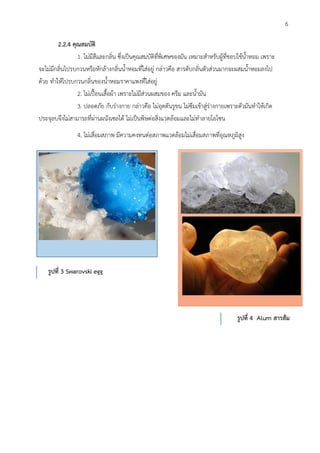 2.2.4 คุณสมบัติ
1. ไม่มีสีและกลิ่น ซึ่งเป็นคุณสมบัติที่พิเศษของมัน เหมาะสาหรับผู้ที่ชอบใช้น้าหอม เพราะ
จะไม่มีกลิ่นไปรบกวนหรือหักล้างกลิ่นน้าหอมที่ใส่อยู่ กล่าวคือ สารดับกลิ่นตัวส่วนมากจะผสมน้าหอมลงไป
ด้วย ทาให้ไปรบกวนกลิ่นของน้าหอมราคาแพงที่ใส่อยู่
2. ไม่เปื้อนเสื้อผ้า เพราะไม่มีส่วนผสมของ ครีม และน้ามัน
3. ปลอดภัย กับร่างกาย กล่าวคือ ไม่อุดตันรูขน ไม่ซึมเข้าสู่ร่างกายเพราะตัวมันทาให้เกิด
ประจุลบจึงไม่สามารถที่ผ่านผนังเซลได้ ไม่เป็นพิษต่อสิ่งแวดล้อมและไม่ทาลายโอโซน
4. ไม่เสื่อมสภาพ มีความคงทนต่อสภาพแวดล้อมไม่เสื่อมสภาพที่อุณหภูมิสูง
รูปที่ 3 Swarovski egg
รูปที่ 4 Alum สารส้ม
6
 