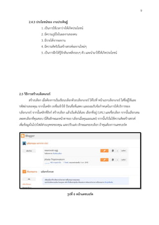 2.4.3 ประโยชน์ของ งานประดิษฐ์
1. เป็นการใช้เวลาว่างให้เกิดประโยชน์
2. มีความภูมิใจในผลงานของตน
3. มีรายได้จากผลงาน
4. มีความคิดริเริ่มสร้างสรรค์ผลงานใหม่
5. เป็นการฝึกให้รู้จักสังเกตสิ่งรอบ ตัว และนามาใช้ให้เกิดประโยชน์
2.5 วิธีการสร้างบล็อคเกอร์
สร้างบล็อก เมื่อต้องการเริ่มเขียนบล็อกด้วยบล็อกเกอร์ ให้ไปที่ หน้าแรกบล็อกเกอร์ ใส่ชื่อผู้ใช้และ
รหัสผ่านของคุณ จากนั้นคลิก ลงชื่อเข้าใช้ ป้อนชื่อที่แสดง และยอมรับข้อกาหนดในการให้บริการของ
บล็อกเกอร์ จากนั้นคลิกที่ลิงก์ สร้างบล็อก แล้วเริ่มต้นได้เลย เลือกที่อยู่ (URL) และชื่อบล็อก จากนั้นเลือกเทม
เพลตบล็อกที่คุณชอบ (นี่คือลักษณะหน้าตาของ บล็อกเมื่อคุณเผยแพร่) จากนั้นก็เริ่มใช้ความคิดสร้างสรรค์
เพิ่มข้อมูลในโปรไฟล์ส่วนบุคคลของคุณ และปรับแต่ง ลักษณะของบล็อก ถ้าคุณต้องการแดชบอร์ด
รูปที่ 6 หน้าแดชบอร์ด
9
 