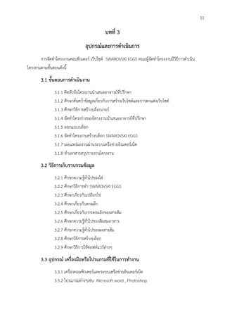 บทที่ 3
อุปกรณ์และการดาเนินการ
การจัดทาโครงงานคอมพิวเตอร์ เว็บไซต์ SWAROVSKI EGGS คณะผู้จัดทาโครงงานมีวิธีการดาเนิน
โครงงานตามขั้นตอนดังนี้
3.1 ขั้นตอนการดาเนินงาน
3.1.1 คิดหัวข้อโครงงานนาเสนออาจารย์ที่ปรึกษา
3.1.2 ศึกษาค้นคว้าข้อมูลเกี่ยวกับการสร้างเว็บไซต์และการตกแต่งเว็บไซต์
3.1.3 ศึกษาวิธีการสร้างบล็อกเกอร์
3.1.4 จัดทาโครงร่างของโครงงานนาเสนออาจารย์ที่ปรึกษา
3.1.5 ออกแบบบล็อก
3.1.6 จัดทาโครงงานสร้างบล็อก SWAROVSKI EGGS
3.1.7 เผยแพร่ผลงานผ่านระบบเครือข่ายอินเตอร์เน็ต
3.1.8 ทาเอกสารสรุปรายงานโครงงาน
3.2 วิธีการเก็บรวบรวมข้อมูล
3.2.1 ศึกษาความรู้ทั่วไปของไข่
3.2.2 ศึกษาวิธีการทา SWAROVSKI EGGS
3.2.3 ศึกษาเกี่ยวกับเปลือกไข่
3.2.4 ศึกษาเกี่ยวกับตกผลึก
3.2.5 ศึกษาเกี่ยวกับการตกผลึกของสารส้ม
3.2.6 ศึกษาความรู้ทั่วไปของสีผสมอาหาร
3.2.7 ศึกษาความรู้ทั่วไปของผงสารส้ม
3.2.8 ศึกษาวิธีการสร้างบล็อก
3.2.9 ศึกษาวิธีการใช้ซอฟท์แวร์ต่าง
3.3 อุปกรณ์ เครื่องมือหรือโปรแกรมที่ใช้ในการทางาน
3.3.1 เครื่องคอมพิวเตอร์และระบบเครือข่ายอินเตอร์เน็ต
3.3.2 โปรแกรมต่าง เช่น Microsoft word , Photoshop
11
 