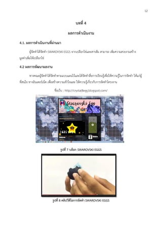 บทที่ 4
ผลการดาเนินงาน
4.1. ผลการดาเนินงานที่ผ่านมา
ผู้จัดทาได้จัดทา SWAROVSKI EGGS จากเปลือกไข่และสารส้ม สามารถ เพิ่มความสวยงามสร้าง
มูลค่าเพิ่มให้เปลือกไข่
4.2 ผลการพัฒนาผลงาน
ทางคณะผู้จัดทาได้จัดทาตามแบบแผนไว้และได้จัดทาสื่อการเรียนรู้เพื่อให้ความรู้ในการจัดทา ให้แก่ผู้
ที่สนใจ ทางอินเตอร์เน็ต เพื่อสร้างความเข้าใจและ ให้ความรู้เกี่ยวกับการจัดทาโครงงาน
ชื่อเว็บ : http://crystal8egg.blogspot.com/
รูปที่ 7 บล็อก SWAROVSKI EGGS
รูปที่ 8 คลิปวีดีโอการจัดทา SWAROVSKI EGGS
12
 