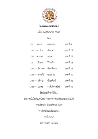 โครงงานคอมพิวเตอร์
เรื่อง SWAROVSKI EGGS
โดย
นาย ชยธร สาระธนะ เลขที่ 6
นางสาว เกวลิน ปงชาคา เลขที่ 24
นางสาว อารยา ทองคา เลขที่ 25
นาย ชินภพ วิริยะกิจ เลขที่ 28
นางสาว จิตรลดา ทิพย์ทินกร เลขที่ 29
นางสาว พรนภัส นอละออ เลขที่ 30
นางสาว อชิรญา บารุงศิลป์ เลขที่ 31
นางสาว นภสร วงศ์ปรีชาสวัสดิ์ เลขที่ 32
ชั้นมัธยมศึกษาปีที่5/1
รายงานนี้เป็นส่วนหนึ่งของวิชาการงานอาชีพและเทคโนโลยี
ภาคเรียนที่1 ปีการศึกษา 2559
โรงเรียนอัสสัมชัญระยอง
ครูที่ปรึกษา
มิส เขมจิรา ปลงไสว
 