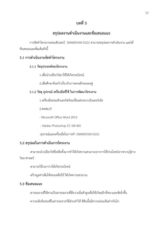 บทที่ 5
สรุปผลงานดาเนินงานและข้อเสนอแนะ
การจัดทาโครงงานคอมพิวเตอร์ SWAROVSKI EGGS สามารถสรุปผลการดาเนินงาน และได้
ข้อเสนอแนะเพิ่มเติมดังนี้
5.1 การดาเนินงานจัดทาโครงงาน
5.1.1 วัตถุประสงค์ของโครงงาน
1.เพื่อนาเปลือกไข่มาใช้ให้เกิดประโยชน์
2.เพื่อศึกษาค้นคว้าเกี่ยวกับการตกผลึกของผงฟู
5.1.2 วัสดุ อุปกรณ์ เครื่องมือที่ใช้ ในการพัฒนาโครงงาน
1.เครื่องมือคอมพิวเตอร์พร้อมเชื่อมต่อระบบอินเตอร์เน็ต
2.ซอฟแวร์
- Microsoft Office Word 2013
- Adobe Photoshop CC (64 Bit)
-อุปกรณ์และเครื่องมือในการทา SWAROVSKI EGGS
5.2 สรุปผลในการดาเนินการโครงงาน
-สามารถนาเปลือกไข่ที่เหลือทิ้งมากทาให้เกิดความสวยงามจากการใช้ประโยชน์จากความรู้ทาง
วิทยาศาสตร์
-สามารถใช้เวลาว่างให้เกิดประโยชน์
-สร้างมูลค่าเพิ่มให้ของเหลือใช้ ให้เกิดความสวยงาม
5.3 ข้อเสนอแนะ
-สารละลายที่ใช้ควรเป็นสารละลายที่มีความอิ่มตัวสูงเพื่อให้เกิดผลึกที่หนาและชัดยิ่งขึ้น
-ความเข้มข้นของสีในสารละลายก็มีส่วนทาให้ สีสันนั้นมีความอ่อนเข้มต่างกันไป
13
 