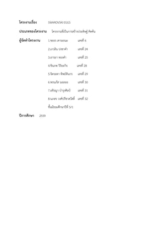 โครงงานเรื่อง SWAROVSKI EGGS
ประเภทของโครงงาน โครงงานที่เป็นการสร้างประดิษฐ์ คิดค้น
ผู้จัดทาโครงงาน 1.ชยธร สาระธนะ เลขที่ 6
2.เกวลิน ปงชาคา เลขที่ 24
3.อารยา ทองคา เลขที่ 25
4.ชินภพ วิริยะกิจ เลขที่ 28
5.จิตรลดา ทิพย์ทินกร เลขที่ 29
6.พรนภัส นอลออ เลขที่ 30
7.อชิรญา บารุงศิลป์ เลขที่ 31
8.นภสร วงศ์ปรีชาสวัสดิ์ เลขที่ 32
ชั้นมัธยมศึกษาปีที่ 5/1
ปีการศึกษา 2559
 