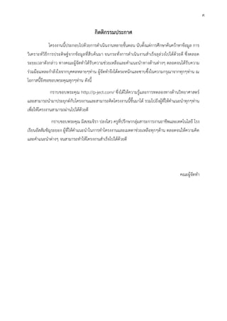 กิตติกรรมประกาศ
โครงงานนี้ประกอบไปด้วยการดาเนินงานหลายขั้นตอน นับตั้งแต่การศึกษาค้นคว้าหาข้อมูล การ
วิเคราะห์วิธีการประดิษฐ์จากข้อมูลที่สืบค้นมา จนกระทั่งการดาเนินงานสาเร็จลุล่วงไปได้ด้วยดี ซึ่งตลอด
ระยะเวลาดังกล่าว ทางคณะผู้จัดทาได้รับความช่วยเหลือและคาแนะนาทางด้านต่าง ตลอดจนได้รับความ
ร่วมมือแหละกาลังใจจากบุคคลหลาย ท่าน ผู้จัดทาจึงได้ตระหนักและซาบซึ้งในความกรุณาจากทุก ท่าน ณ
โอกาสนี้จึงขอขอบพระคุณทุก ท่าน ดังนี้
กราบขอบพระคุณ http://p-ject.com/ ซึ่งได้ให้ความรู้และการทดลองทางด้านวิทยาศาสตร์
และสามารถนามาประยุกต์กับโครงงานและสามารถคิดโครงงานนี้ขึ้นมาได้ รวมไปถึงผู้ที่ให้คาแนะนาทุก ท่าน
เพื่อให้โครงงานสามารถผ่านไปได้ด้วยดี
กราบขอบพระคุณ มิสเขมจิรา ปลงไสว ครูที่ปรึกษากลุ่มสาระการงานอาชีพและเทคโนโลยี โรง
เรียนอัสสัมชัญระยอง ผู้ที่ให้คาแนะนาในการทาโครงงานและเมตตาช่วยเหลือทุก ด้าน ตลอดจนให้ความคิด
และคาแนะนาต่าง จนสามารถทาให้โครงงานสาเร็จไปได้ด้วยดี
คณะผู้จัดทา
ค
 