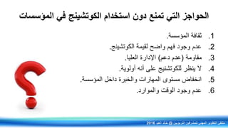‫المؤسسات‬ ‫في‬ ‫الكوتشينج‬ ‫استخدام‬ ‫دون‬ ‫تمنع‬ ‫التي‬ ‫الحواجز‬
.1‫المؤسسة‬ ‫ثقافة‬.
.2‫الكوتشينج‬ ‫لقيمة‬ ‫واضح‬ ‫فهم‬ ‫وجود‬ ‫عدم‬.
.3‫مقاومة‬(‫دعم‬ ‫عدم‬)‫العليا‬ ‫اإلدارة‬.
.4‫أولوية‬ ‫أنه‬ ‫على‬ ‫للكوتشنيج‬ ‫ينظر‬ ‫ال‬.
.5‫المؤسسة‬ ‫داخل‬ ‫والخبرة‬ ‫المهارات‬ ‫مستوى‬ ‫انخفاض‬.
.6‫والموارد‬ ‫الوقت‬ ‫وجود‬ ‫عدم‬.
‫التربويين‬ ‫للمشرفين‬ ‫المهني‬ ‫التطوير‬ ‫ملتقى‬@‫العيد‬ ‫خالد‬2016
 