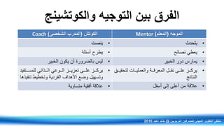 ‫والكوتشينج‬ ‫التوجيه‬ ‫بين‬ ‫الفرق‬
‫الكوتش‬(‫الشخصي‬ ‫المدرب‬)Coach ‫الموجه‬(‫المعلم‬)Mentor
•‫ينصت‬ •‫يتحدر‬
•‫أسئلة‬ ‫يطرح‬ •‫نصائح‬ ‫يعطي‬
•‫الخبير‬ ‫يكون‬ ‫أن‬ ‫بالضرورة‬ ‫ليس‬ •‫الخبير‬ ‫دور‬ ‫يمارس‬
•‫رررذاتي‬‫ر‬‫ال‬ ‫ررروعي‬‫ر‬‫ال‬ ‫رررز‬‫ر‬‫تعزي‬ ‫رررى‬‫ر‬‫عل‬ ‫رررز‬‫ر‬‫يرك‬‫رررتفيد‬‫ر‬‫للمس‬
‫األهداف‬ ‫وضع‬ ‫وتسهيل‬‫الفردية‬‫تنفيذها‬ ‫وتخطيط‬
•‫ررق‬‫ر‬‫لتحقي‬ ‫ررات‬‫ر‬‫والعملي‬ ‫ررة‬‫ر‬‫المعرف‬ ‫ررل‬‫ر‬‫نق‬ ‫ررى‬‫ر‬‫عل‬ ‫ررز‬‫ر‬‫يرك‬
‫النتائج‬
•‫متساوية‬ ‫أفقية‬ ‫عالقة‬ •‫أسفل‬ ‫إلى‬ ‫أعلى‬ ‫من‬ ‫عالقة‬
‫التربويين‬ ‫للمشرفين‬ ‫المهني‬ ‫التطوير‬ ‫ملتقى‬@‫العيد‬ ‫خالد‬2016
 