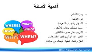 ‫األسئلة‬ ‫أهمية‬
•‫للتعلم‬ ‫وسيلة‬.
•‫االنتباي‬ ‫إثارة‬.
•‫التساؤل‬‫المعرفة‬ ‫باب‬ ‫يفتح‬.
•‫وسيلة‬‫وتبادل‬ ‫تخاطب‬‫لألفكار‬.
•‫التدريب‬‫التفكير‬ ‫ممارسة‬ ‫على‬.
•‫التعبير‬‫المقترحات‬ ‫وتقديم‬ ‫الرأي‬ ‫عن‬.
•‫وتشغل‬ ‫تحفز‬‫إجابات‬ ‫عن‬ ‫للبحر‬ ‫العقول‬.
‫التربويين‬ ‫للمشرفين‬ ‫المهني‬ ‫التطوير‬ ‫ملتقى‬@‫العيد‬ ‫خالد‬2016
 