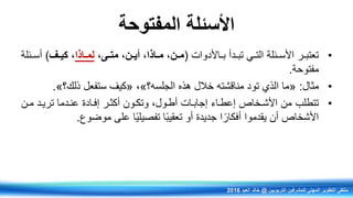 ‫المفتوحة‬ ‫األسئلة‬
•‫رر‬‫ر‬‫تعتب‬‫ردأ‬‫ر‬‫تب‬ ‫ري‬‫ر‬‫الت‬ ‫رئلة‬‫ر‬‫األس‬‫راألدوات‬‫ر‬‫ب‬(‫نىم‬‫ن‬‫مت‬ ‫ننم‬‫ن‬‫أي‬ ‫ناذام‬‫ن‬‫م‬ ‫ننم‬‫ن‬‫م‬‫ناذا‬‫ن‬‫لم‬‫نف‬‫ن‬‫كي‬ ‫م‬)‫رئلة‬‫ر‬‫أس‬
‫مفتوحة‬.
•‫مثال‬:«‫هذي‬ ‫خالل‬ ‫مناقشته‬ ‫تود‬ ‫الذي‬ ‫ما‬‫الجلسه؟‬»‫ف‬«‫كيف‬‫ستفعل‬‫ذلك؟‬».
•‫تتطلب‬‫تريرد‬ ‫عنردما‬ ‫إفرادة‬ ‫أكثرر‬ ‫وتكرون‬ ‫أطرولف‬ ‫إجابرات‬ ‫إعطراء‬ ‫األشرخاص‬ ‫من‬‫مرن‬
‫األشخاص‬‫يقدموا‬ ‫أن‬‫ا‬ ً‫أفكار‬‫موضوع‬ ‫على‬ ‫ا‬ً‫ي‬‫تفصيل‬ ‫ا‬ً‫ب‬‫تعقي‬ ‫أو‬ ‫جديدة‬.
‫التربويين‬ ‫للمشرفين‬ ‫المهني‬ ‫التطوير‬ ‫ملتقى‬@‫العيد‬ ‫خالد‬2016
 