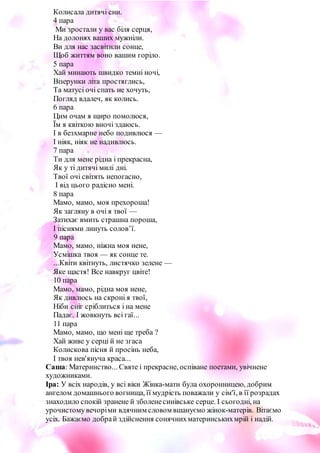 3
Колисала дитячі сни.
4 пара
Ми зростали у вас біля серця,
На долонях ваших мужніли.
Ви для нас засвітили сонце,
Щоб життям воно вашим горіло.
5 пара
Хай минають швидко темні ночі,
Візерунки літа простяглись,
Та матусі очі спать не хочуть,
Погляд вдалеч, як колись.
6 пара
Цим очам я щиро помолюся,
Їм я квіткою вночі здаюсь.
І в безхмарне небо подивлюся —
І ніяк, ніяк не надивлюсь.
7 пара
Ти для мене рідна і прекрасна,
Як у ті дитячі милі дні.
Твої очі світять непогасно,
І від цього радісно мені.
8 пара
Мамо, мамо, моя прехороша!
Як загляну в очі я твої —
Затихає вмить страшна пороша,
І піснями линуть солов’ї.
9 пара
Мамо, мамо, ніжна моя нене,
Усмішка твоя — як сонце те.
...Квіти квітнуть, листячко зелене —
Яке щастя! Все навкруг цвіте!
10 пара
Мамо, мамо, рідна моя нене,
Як дивлюсь на скроні я твої,
Ніби сніг сріблиться і на мене
Падає. І жовкнуть всі гаї...
11 пара
Мамо, мамо, що мені ще треба ?
Хай живе у серці й не згаса
Колискова пісня й просінь неба,
І твоя нев'януча краса...
Саша: Материнство... Святе і прекрасне, оспіване поетами, увічнене
художниками.
Іра: У всіх народів, у всі віки Жінка-мати була охоронницею, добрим
ангелом домашнього вогнища, її мудрість поважали у сім'ї, в її розрадах
знаходило спокій зранене й зболенесинівське серце. І сьогодні, на
урочистомувечоріми вдячним словом вшануємо жінок-матерів. Вітаємо
усіх. Бажаємо добрай здійснення сонячнихматеринськихмрій і надій.
 
