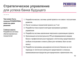 Стратегическое управление
для успеха банка будущего
1. Разработка миссии, системы целей проекта и их связи с постулатами
развития.
2. Расчет основных показателей проекта на 7 лет
3. Разработка плана проекта методом программно-целевого
управления
4. Разработка системы вовлечения персонала в реализацию проекта
5. Организация интеллектуального PR для формирования имиджа
банка с профессиональным подходом к ипотечному кредитованию и
особым отношением к клиенту (банк для человека, банк на всю
жизнь)
6. Разработка программы расширения ипотечного бизнеса за счет
перехода от ипотечного жилищного кредитования к сложным,
взаимосвязанным продуктам для юридических и физических лиц
Чем может быть
полезна РУСИПОТЕКА,
какие мы даем
решения:
Главные задачи:
Разработка системы
сбалансированных
показателей
10
 
