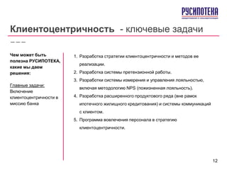 Клиентоцентричность - ключевые задачи
1. Разработка стратегии клиентоцентричности и методов ее
реализации.
2. Разработка системы претензионной работы.
3. Разработки системы измерения и управления лояльностью,
включая методологию NPS (пожизненная лояльность).
4. Разработка расширенного продуктового ряда (вне рамок
ипотечного жилищного кредитования) и системы коммуникаций
с клиентом.
5. Программа вовлечения персонала в стратегию
клиентоцентричности.
Чем может быть
полезна РУСИПОТЕКА,
какие мы даем
решения:
Главные задачи:
Включение
клиентоцентричности в
миссию банка
12
 