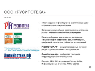 ООО «РУСИПОТЕКА»
• 10 лет на рынке информационно-аналитических услуг
в сфере ипотечного кредитования
• Организатор крупнейшего мероприятия на ипотечном
рынке – «Российский ипотечный конгресс»
• Издатель сборника аналитических материалов
«Энциклопедия российской секьюритизации»,
профильной литературы, рейтингов, исследований
• РУСИПОТЕКА.РФ – специализированный интернет-
ресурс по рынку ипотеки и секьюритизации
• ЛюдиИпотеки.рф – сообщество участников
инфраструктуры ипотечного рынка
• Партнер: АРБ, IFC, Ассоциация Россия, АИЖК,
Информационные агентства АКМ и Cbonds
15
 