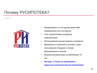 Почему РУСИПОТЕКА?
• Независимость от интересов каких-либо
коммерческих или госструктур.
• Учет стратегических интересов
собственников
• Использование лучших практик и экспертов.
• Возможность посмотреть на проект шире,
чем наемный сотрудник с четким
функционалом и планом
• Безупречная репутация на протяжении 15
лет
• Выгода - в 10 раз по сравнению с
крупными консалтинговыми компаниями
16
 