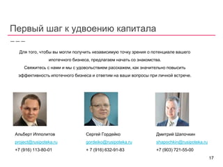 Первый шаг к удвоению капитала
Для того, чтобы вы могли получить независимую точку зрения о потенциале вашего
ипотечного бизнеса, предлагаем начать со знакомства.
Свяжитесь с нами и мы с удовольствием расскажем, как значительно повысить
эффективность ипотечного бизнеса и ответим на ваши вопросы при личной встрече.
Альберт Ипполитов
project@rusipoteka.ru
+7 (916) 113-80-01
Сергей Гордейко
gordeiko@rusipoteka.ru
+ 7 (916) 632-91-83
Дмитрий Шапочкин
shapochkin@rusipoteka.ru
+7 (903) 721-55-00
17
 
