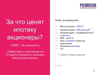 За что ценят
ипотеку
акционеры?
ОТВЕТ - За результаты
«Любой банк с капиталом от
10 млрд в состоянии показать
такие результаты»
Успех, это результаты:
• Место на рынке – ТОП-X *
• Годовая выдача - XXX млрд руб. *
• Продажа акций - с коэффициентом 2
к капиталу
• ROE – до 25 %
• Банк с нулевой стоимостью
привлечения
• Увеличение капитала
• IPO
* - зависит от задач заказчика
2
 