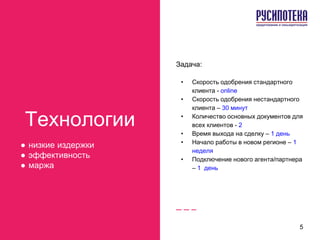 Технологии
● низкие издержки
● эффективность
● маржа
Задача:
• Скорость одобрения стандартного
клиента - online
• Скорость одобрения нестандартного
клиента – 30 минут
• Количество основных документов для
всех клиентов - 2
• Время выхода на сделку – 1 день
• Начало работы в новом регионе – 1
неделя
• Подключение нового агента/партнера
– 1 день
5
 
