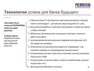 Технологии успеха для банка будущего
1. Гибкая система IT и методология, реализующие принцип "каждому
клиенту свой продукт" - для запуска новых продуктов за 1 день.
2. Дистанционная работа с клиентом и партнерами от заявки до сделки
и сбора платежей.
3. Мобильные приложения для сотрудников, партнеров, клиентов -
работа вне офиса.
4. Централизованная дистанционная поддержка всех функций- all in
one кредитный конвейер.
5. Электронная система хранения кредитной информации- для
снижения издержек по сопровождению секьюритизации.
6. Автоматизация системы клиентских отношений, включая программу
лояльности и CRM.
7. Полный запрет на ручную работу, запрет на двойной ввод, принцип
второй пары глаз.
8. Дистанционное обучение и контроль.
Чем может быть
полезна РУСИПОТЕКА,
какие мы даем
решения:
Главная задача:
Разработка схемы
дистанционной
идентификации
клиентов
6
 