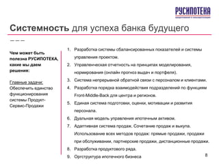 Системность для успеха банка будущего
1. Разработка системы сбалансированных показателей и системы
управления проектом.
2. Управленческая отчетность на принципах моделирования,
нормирования (онлайн прогноз выдач и портфеля).
3. Система непрерывной обратной связи с персоналом и клиентами.
4. Разработка порядка взаимодействия подразделений по функциям
Front-Middle-Back для центра и регионов.
5. Единая система подготовки, оценки, мотивации и развития
персонала.
6. Дуальная модель управления ипотечным активом.
7. Адаптивная система продаж. Сочетание продаж и выкупа.
Использование всех методов продаж: прямые продажи, продажи
при обслуживании, партнерские продажи, дистанционные продажи.
8. Разработка продуктового ряда.
9. Оргструктура ипотечного бизнеса
Чем может быть
полезна РУСИПОТЕКА,
какие мы даем
решения:
Главные задачи:
Обеспечить единство
функционирования
системы Продукт-
Сервис-Продажи
8
 