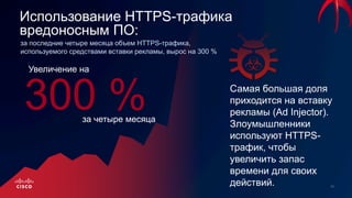 Использование HTTPS-трафика
вредоносным ПО:
за последние четыре месяца объем HTTPS-трафика,
используемого средствами вставки рекламы, вырос на 300 %
Самая большая доля
приходится на вставку
рекламы (Ad Injector).
Злоумышленники
используют HTTPS-
трафик, чтобы
увеличить запас
времени для своих
действий.
300 %
Увеличение на
за четыре месяца
 