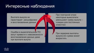 Выплата выкупа не
гарантирует расшифровки
и восстановления данных
Ошибки в вымогательском ПО
могут привести к невозможности
восстановления данных даже
при выплате выкупа
При повторной атаке
некоторые вымогатели
уменьшают сумму выкупа –
«скидка для постоянных
клиентов»
При задержке выплаты
выкупа его сумма может
возрастать
Интересные наблюдения
 