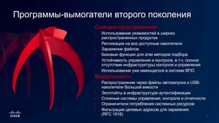 Самораспространение
• Использование уязвимостей в широко
распространенных продуктах
• Репликация на все доступные накопители
• Заражение файлов
• Базовые функции для атак методом подбора
• Устойчивость управления и контроля, в т.ч. полное
отсутствие инфраструктуры контроля и управления
• Использование уже имеющегося в системе ВПО
Программы-вымогатели второго поколения
Модульность
• Распространение через файлы автозапуска и USB-
накопители большой емкости
• Эксплойты в инфраструктуре аутентификации
• Сложные системы управления, контроля и отчетности
• Ограничители потребления системных ресурсов
• Фильтрация целевых адресов для заражения
(RFC 1918)
 