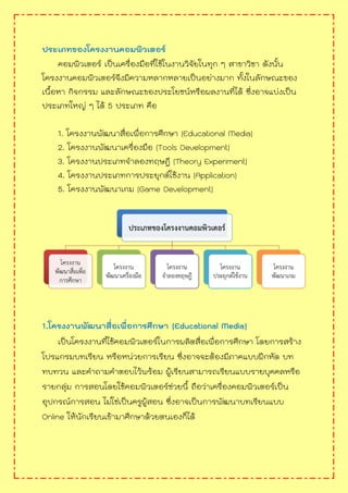 ประเภทของโครงงานคอมพิวเตอร์
คอมพิวเตอร์ เป็นเครื่องมือที่ใช้ในงานวิจัยในทุก ๆ สาขาวิชา ดังนั้น
โครงงานคอมพิวเตอร์จึงมีความหลากหลายเป็นอย่างมาก ทั้งในลักษณะของ
เนื้อหา กิจกรรม และลักษณะของประโยชน์หรือผลงานที่ได้ ซึ่งอาจแบ่งเป็น
ประเภทใหญ่ ๆ ได้ 5 ประเภท คือ
1. โครงงานพัฒนาสื่อเพื่อการศึกษา (Educational Media)
2. โครงงานพัฒนาเครื่องมือ (Tools Development)
3. โครงงานประเภทจาลองทฤษฎี (Theory Experiment)
4. โครงงานประเภทการประยุกต์ใช้งาน (Application)
5. โครงงานพัฒนาเกม (Game Development)
1.โครงงานพัฒนาสื่อเพื่อการศึกษา (Educational Media)
เป็นโครงงานที่ใช้คอมพิวเตอร์ในการผลิตสื่อเพื่อการศึกษา โดยการสร้าง
โปรแกรมบทเรียน หรือหน่วยการเรียน ซึ่งอาจจะต้องมีภาคแบบฝึกหัด บท
ทบทวน และคาถามคาตอบไว้พร้อม ผู้เรียนสามารถเรียนแบบรายบุคคลหรือ
รายกลุ่ม การสอนโดยใช้คอมพิวเตอร์ช่วยนี้ ถือว่าเครื่องคอมพิวเตอร์เป็น
อุปกรณ์การสอน ไม่ใช่เป็นครูผู้สอน ซึ่งอาจเป็นการพัฒนาบทเรียนแบบ
Online ให้นักเรียนเข้ามาศึกษาด้วยตนเองก็ได้
 