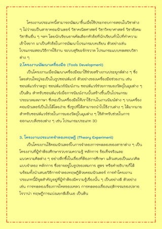 โครงงานประเภทนี้สามารถพัฒนาขึ้นเพื่อใช้ประกอบการสอนในวิชาต่าง
ๆ ไม่ว่าจะเป็นสาขาคอมพิวเตอร์ วิชาคณิตศาสตร์ วิชาวิทยาศาสตร์ วิชาสังคม
วิชาชีพอื่น ๆ ฯลฯ โดยนักเรียนอาจคัดเลือกหัวข้อที่นักเรียนทั่วไปที่ทาความ
เข้าใจยาก มาเป็นหัวข้อในการพัฒนาโปรแกรมบทเรียน ตัวอย่างเช่น
โปรแกรมสอนวิธีการใช้งาน ระบบสุริยะจักรวาล โปรแกรมแบบทดสอบวิชา
ต่าง ๆ
2.โครงงานพัฒนาเครื่องมือ (Tools Development)
เป็นโครงงานเพื่อพัฒนาเครื่องมือมาใช้ช่วยสร้างงานประยุกต์ต่าง ๆ ซึ่ง
โดยส่วนใหญ่จะเป็นในรูปซอฟต์แวร์ ตัวอย่างของเครื่องมือช่วยงาน เช่น
ซอฟต์แวร์วาดรูป ซอฟต์แวร์พิมพ์งาน ซอฟต์แวร์ช่วยการมองวัตถุในมุมต่าง ๆ
เป็นต้น สาหรับซอฟต์แวร์เพื่อการพิมพ์งานนั้นสร้างขึ้นเป็นโปรแกรม
ประมวลผลภาษา ซึ่งจะเป็นเครื่องมือให้เราใช้งานในงานพิมพ์ต่าง ๆ บนเครื่อง
คอมพิวเตอร์เป็นไปได้โดยง่าย ซึ่งรูปที่ได้สามารถนาไปใช้งานต่าง ๆ ได้มากมาย
สาหรับซอฟต์แวร์ช่วยในการมองวัตถุในมุมต่าง ๆ ใช้สาหรับช่วยในการ
ออกแบบสิ่งของต่าง ๆ เช่น โปรแกรมประเภท 3D
3. โครงงานประเภทจาลองทฤษฎี (Theory Experiment)
เป็นโครงงานใช้คอมพิวเตอร์ในการจาลองการทดลองของสาขาต่าง ๆ เป็น
โครงงานที่ผู้ทาต้องศึกษารวบรวมความรู้ หลักการ ข้อเท็จจริงและ
แนวความคิดต่าง ๆ อย่างลึกซึ้งในเรื่องที่ต้องการศึกษา แล้วเสนอเป็นแนวคิด
แบบจาลอง หลักการ ซึ่งอาจอยู่ในรูปของสมการ สูตร หรือคาอธิบายก็ได้
พร้อมทั้งนาเสนอวิธีการจาลองทฤษฎีด้วยคอมพิวเตอร์ การทาโครงงาน
ประเภทนี้มีจุดสาคัญอยู่ที่ผู้ทาต้องมีความรู้เรื่องนั้น ๆ เป็นอย่างดี ตัวอย่าง
เช่น การทดลองเรื่องการไหลของเหลว การทดลองเรื่องพฤติกรรมของปลาอ
โรวาน่า ทฤษฎีการแบ่งแยกดีเอ็นเอ เป็นต้น
 