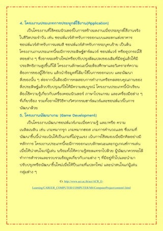 4. โครงงานประเภทการประยุกต์ใช้งาน(Application)
เป็นโครงงานที่ใช้คอมพิวเตอร์ในการสร้างผลงานเพื่อประยุกต์ใช้งานจริง
ในชีวิตประจาวัน เช่น ซอฟต์แวร์สาหรับการออกแบบและตกแต่งอาคาร
ซอฟต์แวร์สาหรับการผสมสี ซอฟต์แวร์สาหรับการระบุคนร้าย เป็นต้น
โครงงานงานประเภทนี้จะมีการประดิษฐ์ฮาร์ดแวร์ ซอฟต์แวร์ หรืออุปกรณ์ใช้
สอยต่าง ๆ ซึ่งอาจจะสร้างใหม่หรือปรับปรุงดัดแปลงของเดิมที่มีอยู่แล้วให้มี
ประสิทธิภาพสูงขึ้นก็ได้ โครงงานลักษณะนี้จะต้องศึกษาและวิเคราะห์ความ
ต้องการของผู้ใช้ก่อน แล้วนาข้อมูลที่ได้มาใช้ในการออกแบบ และพัฒนา
สิ่งของนั้น ๆ ต่อจากนั้นต้องมีการทดสอบการทางานหรือทดสอบคุณภาพของ
สิ่งประดิษฐ์แล้วปรับปรุงแก้ไขให้มีความสมบูรณ์ โครงงานประเภทนี้นักเรียน
ต้องใช้ความรู้เกี่ยวกับเครื่องคอมพิวเตอร์ ภาษาโปรแกรม และเครื่องมือต่าง ๆ
ที่เกี่ยวข้อง รวมทั้งอาจใช้วิธีทางวิศวกรรมฮาร์ดแวร์และซอฟต์แวร์ในการ
พัฒนาด้วย
5. โครงงานพัฒนาเกม (Game Development)
เป็นโครงงานพัฒนาซอฟต์แวร์เกมเพื่อความรู้ และ/หรือ ความ
เพลิดเพลิน เช่น เกมหมากรุก เกมหมากฮอส เกมการคานวณเลข ซึ่งเกมที่
พัฒนาขึ้นนี้น่าจะเน้นให้เป็นเกมที่ไม่รุนแรง เน้นการใช้สมองเพื่อฝึกคิดอย่างมี
หลักการ โครงงานประเภทนี้จะมีการออกแบบลักษณะและกฎเกณฑ์การเล่น
เพื่อให้น่าสนใจเก่ผู้เล่น พร้อมทั้งให้ความรู้สอดแทรกไปด้วย ผู้พัฒนาควรจะได้
ทาการสารวจและรวบรวมข้อมูลเกี่ยวกับเกมต่าง ๆ ที่มีอยู่ทั่วไปและนามา
ปรับปรุงหรือพัฒนาขึ้นใหม่เพื่อให้ป็นเกมที่แปลกใหม่ และน่าสนใจแก่ผู้เล่น
กลุ่มต่าง ๆ
Cr. http://www.acr.ac.th/acr/ACR_E-
Learning/CAREER_COMPUTER/COMPUTER/M4/ComputerProject/content1.html
 