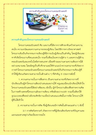 ความสาคัญของโครงงานคอมพิวเตอร์
โครงงานคอมพิวเตอร์ คือ ผลงานที่ได้จากการศึกษาค้นคว้าตามความ
สนใจ ความถนัดและความสามารถของผู้เรียน โดยวิธีการทางวิทยาศาสตร์
โครงงานจึงเป็นกิจกรรมการเรียนรู้ที่มีการเน้นผู้เรียนเป็นสาคัญ โดยผู้เรียนจะ
หาหัวข้อโครงงานที่ตนเองสนใจ รวมทั้งเชื่อมโยงความรู้ต่าง ๆ และความรู้ด้าน
คอมพิวเตอร์และเทคโนโลยีสารสนเทศ เพื่อสร้างผลงานตามความต้องการได้
อย่างเหมาะสม โดยมีครูเป็นที่ปรึกษาและให้คาแนะนาความสามารถที่เกิดจาก
การทาโครงงานคอมพิวเตอร์โครงงานคอมพิวเตอร์เป็นกิจกรรมการเรียนรู้ที่
ทาให้ผู้เรียนเกิดความสามารถในด้านต่าง ๆ ที่สาคัญ 5 ประการดังนี้
1. ความสามารถในการสื่อสาร เป็นความสามารถที่เกิดจากการที่
นักเรียนเป็นผู้ทาโครงงานต้องนาเสนอผลงานให้ ครูและเพื่อนนักเรียนให้เข้าใจ
โครงงานคอมพิวเตอร์ได้อย่างชัดเจน ดังนั้น ผู้ทาโครงงานต้องสื่อสารความคิด
ในการสร้างสรรค์โครงงานด้วยการเขียน หรือด้วยปากเปล่า รวมทั้งเลือกใช้
รูปแบบของสื่ออย่างมีประสิทธิภาพเพื่อนาเสนอแนวคิดในการจัด โครงงานให้
ผู้อื่นได้เข้าใจ
2. ความสามารถในการคิด ซึ่งผู้เรียนจะมีการคิดในลักษณะต่าง ๆ ดังนี้
2.1 การคิดวิเคราะห์ เกิดจากการที่ผู้เรียนต้องวิเคราะห์ปัญหาและ
แยกแยะสาเหตุว่าเกิดเนื่องจากอะไร
 