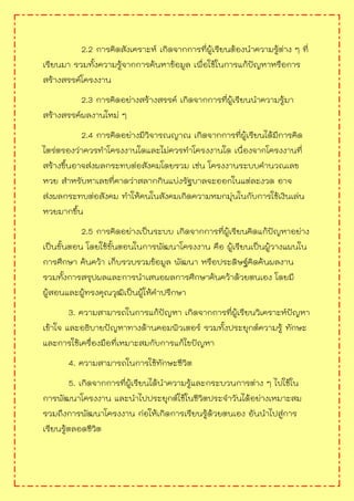 2.2 การคิดสังเคราะห์ เกิดจากการที่ผู้เรียนต้องนาความรู้ต่าง ๆ ที่
เรียนมา รวมทั้งความรู้จากการค้นหาข้อมูล เพื่อใช้ในการแก้ปัญหาหรือการ
สร้างสรรค์โครงงาน
2.3 การคิดอย่างสร้างสรรค์ เกิดจากการที่ผู้เรียนนาความรู้มา
สร้างสรรค์ผลงานใหม่ ๆ
2.4 การคิดอย่างมีวิจารณญาณ เกิดจากการที่ผู้เรียนได้มีการคิด
ไตร่ตรองว่าควรทาโครงงานใดและไม่ควรทาโครงงานใด เนื่องจากโครงงานที่
สร้างขึ้นอาจส่งผลกระทบต่อสังคมโดยรวม เช่น โครงงานระบบคานวณเลข
หวย สาหรับหาเลขที่คาดว่าสลากกินแบ่งรัฐบาลจะออกในแต่ละงวด อาจ
ส่งผลกระทบต่อสังคม ทาให้คนในสังคมเกิดความหมกมุ่นในกับการใช้เงินเล่น
หวยมากขึ้น
2.5 การคิดอย่างเป็นระบบ เกิดจากการที่ผู้เรียนคิดแก้ปัญหาอย่าง
เป็นขั้นตอน โดยใช้ขั้นตอนในการพัฒนาโครงงาน คือ ผู้เรียนเป็นผู้วางแผนใน
การศึกษา ค้นคว้า เก็บรวบรวมข้อมูล พัฒนา หรือประดิษฐ์คิดค้นผลงาน
รวมทั้งการสรุปผลและการนาเสนอผลการศึกษาค้นคว้าด้วยตนเอง โดยมี
ผู้สอนและผู้ทรงคุณวุฒิเป็นผู้ให้คาปรึกษา
3. ความสามารถในการแก้ปัญหา เกิดจากการที่ผู้เรียนวิเคราะห์ปัญหา
เข้าใจ และอธิบายปัญหาทางด้านคอมพิวเตอร์ รวมทั้งประยุกต์ความรู้ ทักษะ
และการใช้เครื่องมือที่เหมาะสมกับการแก้ไขปัญหา
4. ความสามารถในการใช้ทักษะชีวิต
5. เกิดจากการที่ผู้เรียนได้นาความรู้และกระบวนการต่าง ๆ ไปใช้ใน
การพัฒนาโครงงาน และนาไปประยุกต์ใช้ในชีวิตประจาวันได้อย่างเหมาะสม
รวมถึงการพัฒนาโครงงาน ก่อให้เกิดการเรียนรู้ด้วยตนเอง อันนาไปสู่การ
เรียนรู้ตลอดชีวิต
 