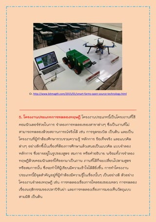 Cr. http://www.bitmagth.com/2015/01/smart-farms-open-source-technology.html
________________________________________________________
5. โครงงานประเภทการทดลองทฤษฎี โครงงานประเภทนี้เป็นโครงงานที่ใช้
คอมพิวเตอร์ช่วยในการ จาลองการทดลองของสาขาต่างๆ ซึ่งเป็นงานที่ไม่
สามารถทดลองด้วยสถานการณ์จริงได้ เช่น การจุดระเบิด เป็นต้น และเป็น
โครงงานที่ผู้ทาต้องศึกษารวบรวมความรู้ หลักการ ข้อเท็จจริง และแนวคิด
ต่างๆ อย่างลึกซึ้งในเรื่องที่ต้องการศึกษาแล้วเสนอเป็นแนวคิด แบบจาลอง
หลักการ ซึ่งอาจอยู่ในรูปของสูตร สมการ หรือคาอธิบาย พร้อมทั้งารจาลอง
ทฤษฏีด้วยคอมพิวเตอร์ให้ออกมาเป็นภาพ ภาพที่ได้ก็จะเปลี่ยนไปตามสูตร
หรือสมการนั้น ซึ่งจะทาให้ผู้เรียนมีความเข้าใจได้ดียิ่งขึ้น การทาโครงงาน
ประเภทนี้มีจุดสาคัญอยู่ที่ผู้ทาต้องมีความรู้ในเรื่องนั้นๆ เป็นอย่างดี ตัวอย่าง
โครงงานจาลองทฤษฎี เช่น การทดลองเรื่องการไหลของของเหลว การทดลอง
เรื่องพฤติกรรมของปลาปิรันย่า และการทดลองเรื่องการมองเห็นวัตถุแบบ
สามมิติ เป็นต้น
 