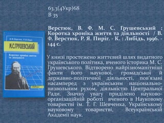 63.3(4Укр)68
В 35
Верстюк, В. Ф. М. С. Грушевський :
Коротка хроніка життя та діяльності / В.
Ф. Верстюк, Р. Я. Пиріг. - К. : Либідь, 1996. -
144 с.
У книзі простежено життєвий шлях видатного
українського політика, вченого історика М. С.
Грушевського. Відтворено найрізноманітніші
факти його наукової, громадської й
державно-політичної діяльності, пов’язані
насамперед з українським національно-
визвольним рухом, діяльністю Центральної
Ради. Значну увагу приділено науково-
організаційній роботі вченого в Науковому
товаристві ім. Т. Г. Шевченка, Українському
науковому товаристві, Всеукраїнській
Академії наук.
 