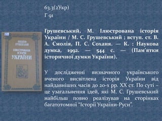 63.3(2Укр)
Г 91
Грушевський, М. Ілюстрована історія
України / М. С. Грушевський ; вступ. ст. В.
А. Смолія, П. С. Соханя. — К. : Наукова
думка, 1992. — 544 с. — (Пам’ятки
історичної думки України).
У дослідженні визначного українського
вченого висвітлена історія України від
найдавніших часів до 20-х рр. ХХ ст. По суті –
це узагальнення ідей, які М. С. Грушевський
найбільш повно реалізував на сторінках
багатотомної “Історії України-Руси”.
 