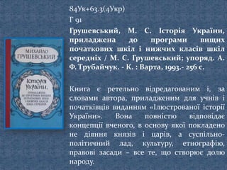 84Ук+63.3(4Укр)
Г 91
Грушевський, М. С. Історія України,
приладжена до програми вищих
початкових шкіл і нижчих класів шкіл
середніх / М. С. Грушевський; упоряд. А.
Ф. Трубайчук. - К. : Варта, 1993.- 256 с.
Книга є ретельно відредагованим і, за
словами автора, приладженим для учнів і
початківців виданням «Ілюстрованої історії
України». Вона повністю відповідає
концепції вченого, в основу якої покладено
не діяння князів і царів, а суспільно-
політичний лад, культуру, етнографію,
правові засади – все те, що створює долю
народу.
 