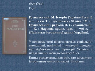 63.3(2Укр)
Г 91
Грушевський, М. Історія України-Руси. В
11 т., 12 кн. Т. 1 : до початку XI віка / М. С.
Грушевський ; редкол. П. С. Сохань та ін.
— К. : Наукова думка, 1991. — 736 с. —
(Пам’ятки історичної думки України).
У першому томі висвітлюються соціально-
економічні, політичні і культурні процеси,
що відбувалися на території України з
найдавніших часів до початку XI ст.
Книга розрахована для всіх, хто цікавиться
історичним минулим нашої Вітчизни.
 